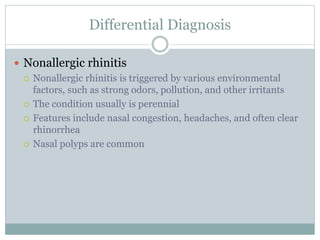 Differential Diagnosis
 Nonallergic rhinitis
 Nonallergic rhinitis is triggered by various environmental
factors, such as strong odors, pollution, and other irritants
 The condition usually is perennial
 Features include nasal congestion, headaches, and often clear
rhinorrhea
 Nasal polyps are common
 