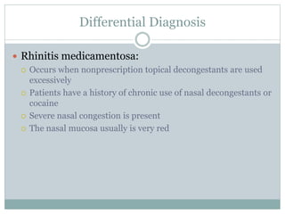 Differential Diagnosis
 Rhinitis medicamentosa:
 Occurs when nonprescription topical decongestants are used
excessively
 Patients have a history of chronic use of nasal decongestants or
cocaine
 Severe nasal congestion is present
 The nasal mucosa usually is very red
 