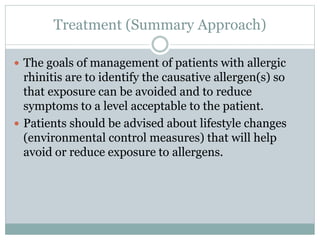Treatment (Summary Approach)
 The goals of management of patients with allergic
rhinitis are to identify the causative allergen(s) so
that exposure can be avoided and to reduce
symptoms to a level acceptable to the patient.
 Patients should be advised about lifestyle changes
(environmental control measures) that will help
avoid or reduce exposure to allergens.
 