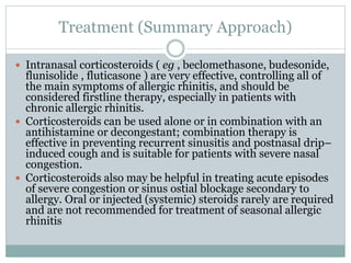 Treatment (Summary Approach)
 Intranasal corticosteroids ( eg , beclomethasone, budesonide,
flunisolide , fluticasone ) are very effective, controlling all of
the main symptoms of allergic rhinitis, and should be
considered firstline therapy, especially in patients with
chronic allergic rhinitis.
 Corticosteroids can be used alone or in combination with an
antihistamine or decongestant; combination therapy is
effective in preventing recurrent sinusitis and postnasal drip–
induced cough and is suitable for patients with severe nasal
congestion.
 Corticosteroids also may be helpful in treating acute episodes
of severe congestion or sinus ostial blockage secondary to
allergy. Oral or injected (systemic) steroids rarely are required
and are not recommended for treatment of seasonal allergic
rhinitis
 
