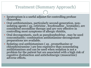 Treatment (Summary Approach)
 Ipratropium is a useful adjunct for controlling profuse
rhinorrhea.
 Oral antihistamines, particularly second-generation, non-
sedating agents ( eg, cetirizine , fexofenadine , loratadin), are
considered secondline therapy and are very effective in
controlling most symptoms of allergic rhinitis,
 Oral decongestants, such as pseudoephedrine , may be used
concomitantly; combination antihistamine-decongestant
preparations are available.
 Sedating oral antihistamines ( eg , promethazine or
chlorpheniramine ) are less expensive than nonsedating
antihistamines and can be used when sedation is not a
problem for the patient but are associated with a high risk of
cognitive dysfunction and anticholinergic (muscarinic)
adverse effects.
 