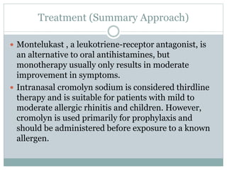 Treatment (Summary Approach)
 Montelukast , a leukotriene-receptor antagonist, is
an alternative to oral antihistamines, but
monotherapy usually only results in moderate
improvement in symptoms.
 Intranasal cromolyn sodium is considered thirdline
therapy and is suitable for patients with mild to
moderate allergic rhinitis and children. However,
cromolyn is used primarily for prophylaxis and
should be administered before exposure to a known
allergen.
 