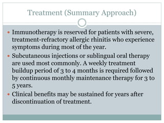 Treatment (Summary Approach)
 Immunotherapy is reserved for patients with severe,
treatment-refractory allergic rhinitis who experience
symptoms during most of the year.
 Subcutaneous injections or sublingual oral therapy
are used most commonly. A weekly treatment
buildup period of 3 to 4 months is required followed
by continuous monthly maintenance therapy for 3 to
5 years.
 Clinical benefits may be sustained for years after
discontinuation of treatment.
 