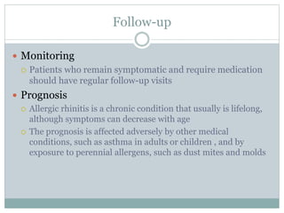 Follow-up
 Monitoring
 Patients who remain symptomatic and require medication
should have regular follow-up visits
 Prognosis
 Allergic rhinitis is a chronic condition that usually is lifelong,
although symptoms can decrease with age
 The prognosis is affected adversely by other medical
conditions, such as asthma in adults or children , and by
exposure to perennial allergens, such as dust mites and molds
 