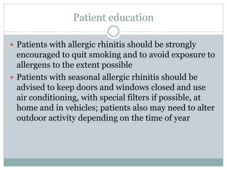 Patient education
 Patients with allergic rhinitis should be strongly
encouraged to quit smoking and to avoid exposure to
allergens to the extent possible
 Patients with seasonal allergic rhinitis should be
advised to keep doors and windows closed and use
air conditioning, with special filters if possible, at
home and in vehicles; patients also may need to alter
outdoor activity depending on the time of year
 