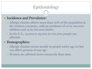 Epidemiology
 Incidence and Prevalence:
 Allergic rhinitis affects more than 20% of the population in
the western countries, with an incidence of 10 in 100,000
children and 15 in 100,000 adults.
 In the U.S., 15,000 to 25,000 in 100,000 people are
affected.
 Demographics:
 Allergic rhinitis occurs mostly in people under age 20 but
can affect persons of any age.
 Women are affected more commonly than men.
 