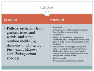 Seasonal Perrenial
 Pollens, especially from
grasses, trees, and
weeds, and some
outdoor molds ( eg,
Alternaria , Botrytis ,
Fusarium , Mucor ,
and Cladosporium
species)
 Dust mites
 Animal dander and hair; allergens originate
from the skin, urine, and saliva
 Cockroaches
 Molds ( eg , Penicillium , Aspergillus ,
Alternaria , and Cladosporium species) that
grow in damp indoor areas or are blown into
the house.
 Certain foods, such as apples, celery, and
nuts, in some patients who are sensitive to
birch pollen; foods rarely cause chronic
rhinitis, but rhinitis may be part of an acute
anaphylactic reaction to food
 Cigarette smoke
 Nonspecific environmental pollutants
Causes
 