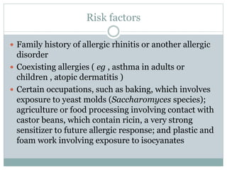 Risk factors
 Family history of allergic rhinitis or another allergic
disorder
 Coexisting allergies ( eg , asthma in adults or
children , atopic dermatitis )
 Certain occupations, such as baking, which involves
exposure to yeast molds (Saccharomyces species);
agriculture or food processing involving contact with
castor beans, which contain ricin, a very strong
sensitizer to future allergic response; and plastic and
foam work involving exposure to isocyanates
 
