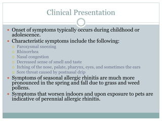 Clinical Presentation
 Onset of symptoms typically occurs during childhood or
adolescence.
 Characteristic symptoms include the following:
 Paroxysmal sneezing
 Rhinorrhea
 Nasal congestion
 Decreased sense of smell and taste
 Itching of the nose, palate, pharynx, eyes, and sometimes the ears
 Sore throat caused by postnasal drip
 Symptoms of seasonal allergic rhinitis are much more
pronounced in the spring and fall due to grass and weed
pollens.
 Symptoms that worsen indoors and upon exposure to pets are
indicative of perennial allergic rhinitis.
 