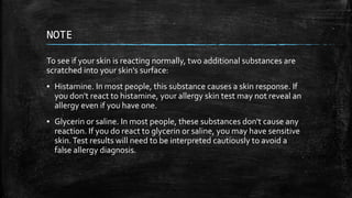 NOTE
To see if your skin is reacting normally, two additional substances are
scratched into your skin's surface:
▪ Histamine. In most people, this substance causes a skin response. If
you don't react to histamine, your allergy skin test may not reveal an
allergy even if you have one.
▪ Glycerin or saline. In most people, these substances don't cause any
reaction. If you do react to glycerin or saline, you may have sensitive
skin.Test results will need to be interpreted cautiously to avoid a
false allergy diagnosis.
 