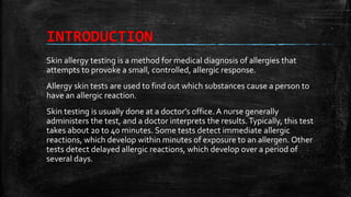 INTRODUCTION
Skin allergy testing is a method for medical diagnosis of allergies that
attempts to provoke a small, controlled, allergic response.
Allergy skin tests are used to find out which substances cause a person to
have an allergic reaction.
Skin testing is usually done at a doctor's office. A nurse generally
administers the test, and a doctor interprets the results.Typically, this test
takes about 20 to 40 minutes. Some tests detect immediate allergic
reactions, which develop within minutes of exposure to an allergen. Other
tests detect delayed allergic reactions, which develop over a period of
several days.
 