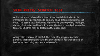 SKIN PRICK/ SCRATCH TEST
A skin prick test, also called a puncture or scratch test, checks for
immediate allergic reactions to as many as 40 different substances at
once.This test is usually done to identify allergies to pollen, mold, pet
dander, dust mites and foods. In adults, the test is usually done on the
forearm. Children may be tested on the upper back.
Allergy skin tests aren't painful.This type of testing uses needles
(lancets) that barely penetrate the skin's surface.You won't bleed or
feel more than mild, momentary discomfort.
 