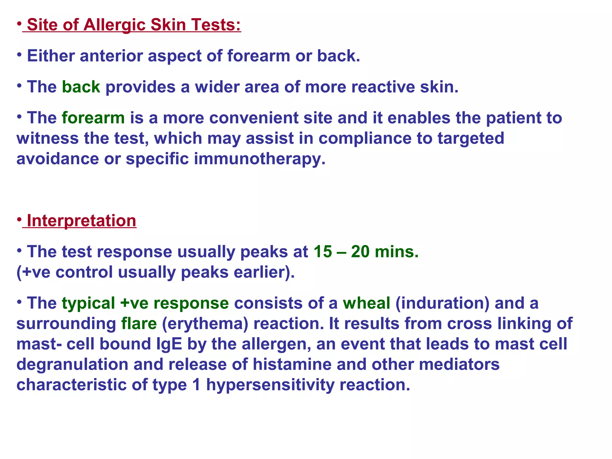 • Site of Allergic Skin Tests:
• Either anterior aspect of forearm or back.
• The back provides a wider area of more reactive skin.
• The forearm is a more convenient site and it enables the patient to
witness the test, which may assist in compliance to targeted
avoidance or specific immunotherapy.
• Interpretation
• The test response usually peaks at 15 – 20 mins.
(+ve control usually peaks earlier).
• The typical +ve response consists of a wheal (induration) and a
surrounding flare (erythema) reaction. It results from cross linking of
mast- cell bound IgE by the allergen, an event that leads to mast cell
degranulation and release of histamine and other mediators
characteristic of type 1 hypersensitivity reaction.
 