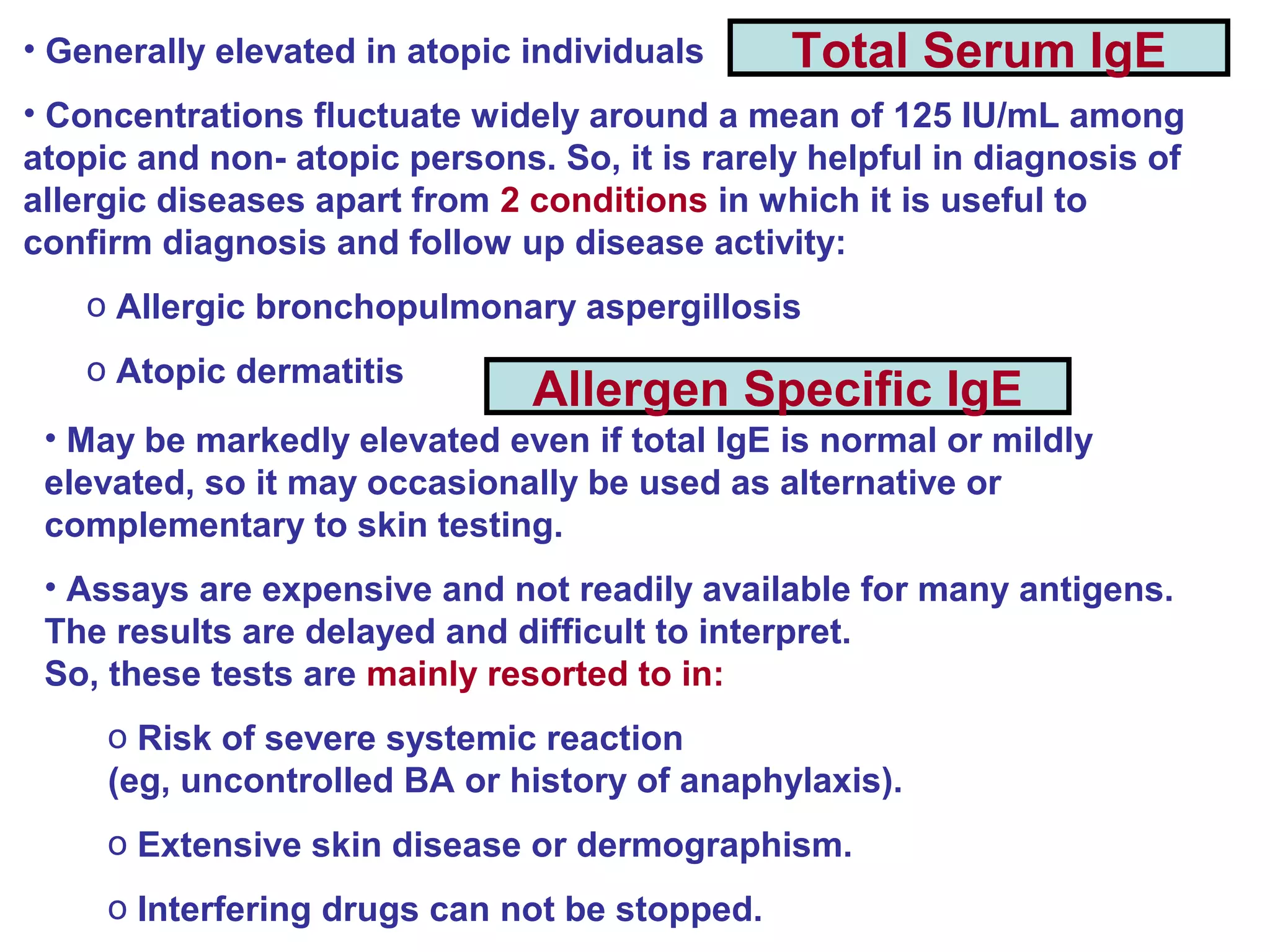 Total Serum IgE
Allergen Specific IgE
• Generally elevated in atopic individuals
• Concentrations fluctuate widely around a mean of 125 IU/mL among
atopic and non- atopic persons. So, it is rarely helpful in diagnosis of
allergic diseases apart from 2 conditions in which it is useful to
confirm diagnosis and follow up disease activity:
o Allergic bronchopulmonary aspergillosis
o Atopic dermatitis
• May be markedly elevated even if total IgE is normal or mildly
elevated, so it may occasionally be used as alternative or
complementary to skin testing.
• Assays are expensive and not readily available for many antigens.
The results are delayed and difficult to interpret.
So, these tests are mainly resorted to in:
o Risk of severe systemic reaction
(eg, uncontrolled BA or history of anaphylaxis).
o Extensive skin disease or dermographism.
o Interfering drugs can not be stopped.
 