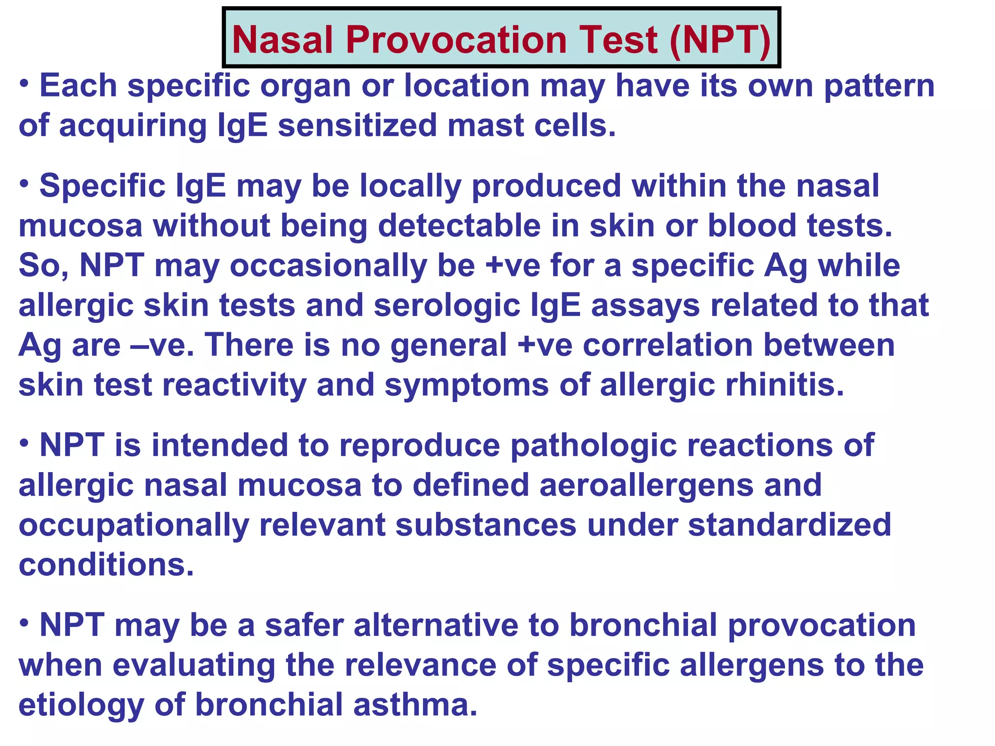 Nasal Provocation Test (NPT)
• Each specific organ or location may have its own pattern
of acquiring IgE sensitized mast cells.
• Specific IgE may be locally produced within the nasal
mucosa without being detectable in skin or blood tests.
So, NPT may occasionally be +ve for a specific Ag while
allergic skin tests and serologic IgE assays related to that
Ag are –ve. There is no general +ve correlation between
skin test reactivity and symptoms of allergic rhinitis.
• NPT is intended to reproduce pathologic reactions of
allergic nasal mucosa to defined aeroallergens and
occupationally relevant substances under standardized
conditions.
• NPT may be a safer alternative to bronchial provocation
when evaluating the relevance of specific allergens to the
etiology of bronchial asthma.
 