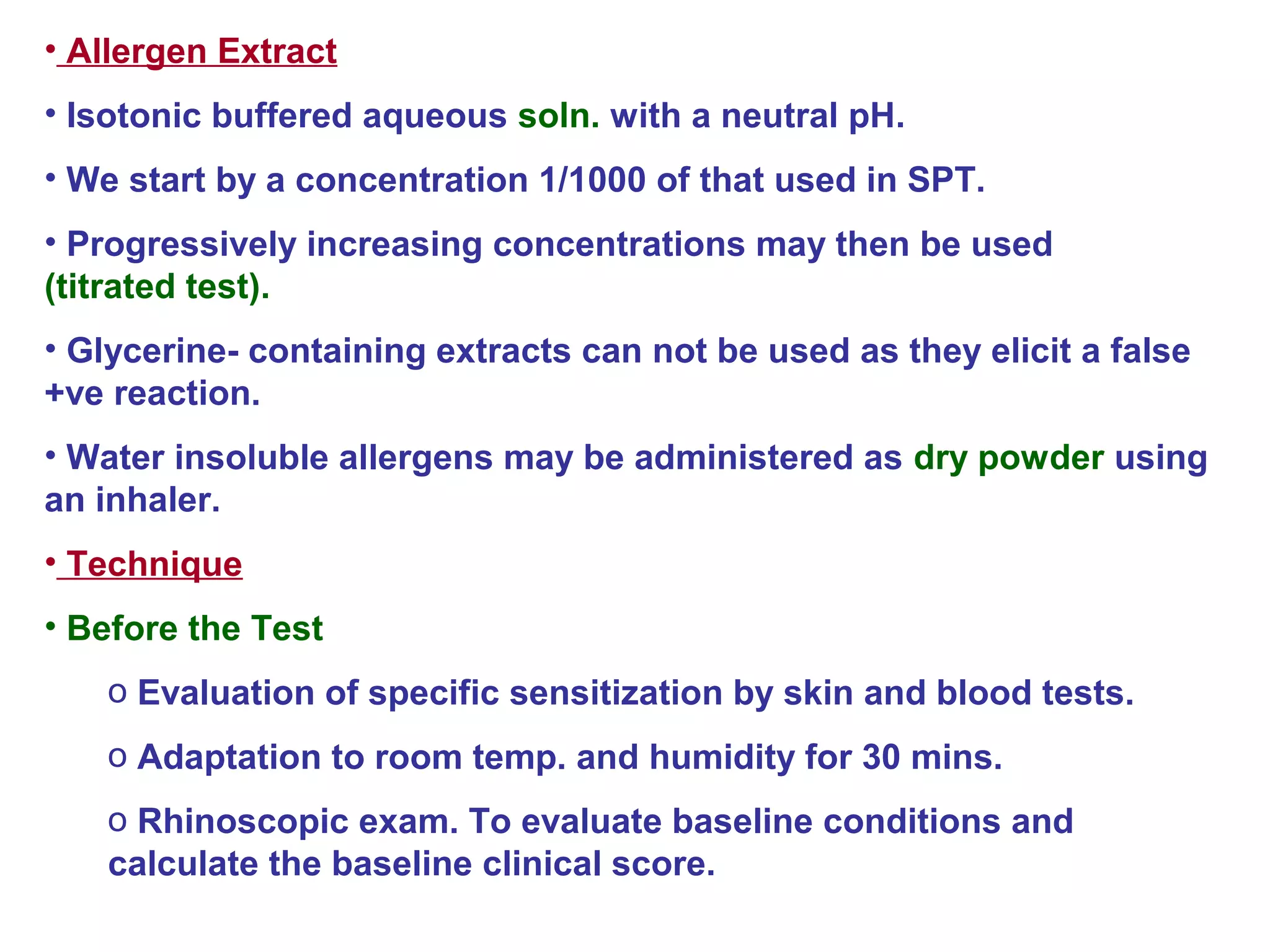 • Allergen Extract
• Isotonic buffered aqueous soln. with a neutral pH.
• We start by a concentration 1/1000 of that used in SPT.
• Progressively increasing concentrations may then be used
(titrated test).
• Glycerine- containing extracts can not be used as they elicit a false
+ve reaction.
• Water insoluble allergens may be administered as dry powder using
an inhaler.
• Technique
• Before the Test
o Evaluation of specific sensitization by skin and blood tests.
o Adaptation to room temp. and humidity for 30 mins.
o Rhinoscopic exam. To evaluate baseline conditions and
calculate the baseline clinical score.
 