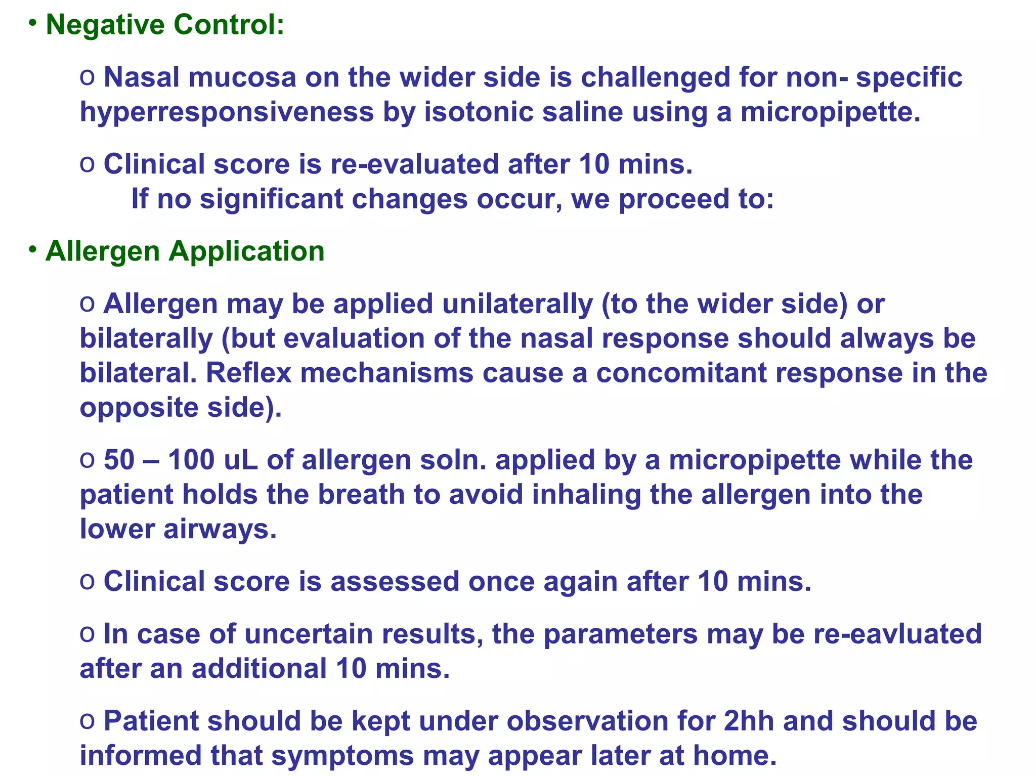 • Negative Control:
o Nasal mucosa on the wider side is challenged for non- specific
hyperresponsiveness by isotonic saline using a micropipette.
o Clinical score is re-evaluated after 10 mins.
If no significant changes occur, we proceed to:
• Allergen Application
o Allergen may be applied unilaterally (to the wider side) or
bilaterally (but evaluation of the nasal response should always be
bilateral. Reflex mechanisms cause a concomitant response in the
opposite side).
o 50 – 100 uL of allergen soln. applied by a micropipette while the
patient holds the breath to avoid inhaling the allergen into the
lower airways.
o Clinical score is assessed once again after 10 mins.
o In case of uncertain results, the parameters may be re-eavluated
after an additional 10 mins.
o Patient should be kept under observation for 2hh and should be
informed that symptoms may appear later at home.
 