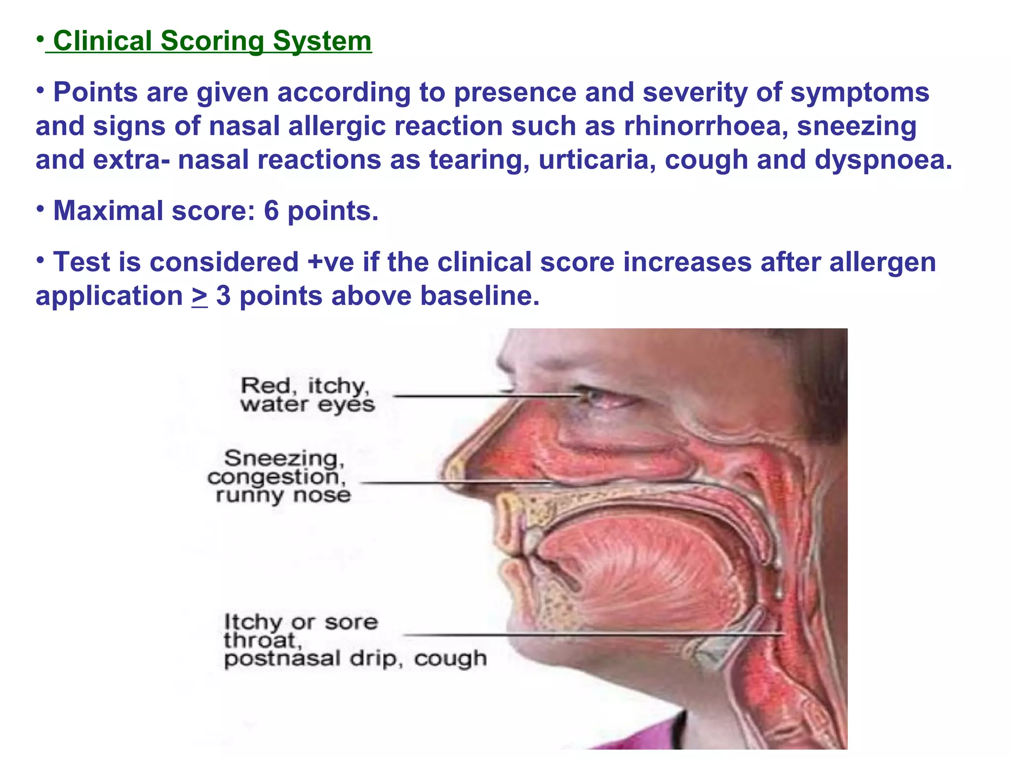 • Clinical Scoring System
• Points are given according to presence and severity of symptoms
and signs of nasal allergic reaction such as rhinorrhoea, sneezing
and extra- nasal reactions as tearing, urticaria, cough and dyspnoea.
• Maximal score: 6 points.
• Test is considered +ve if the clinical score increases after allergen
application > 3 points above baseline.
 