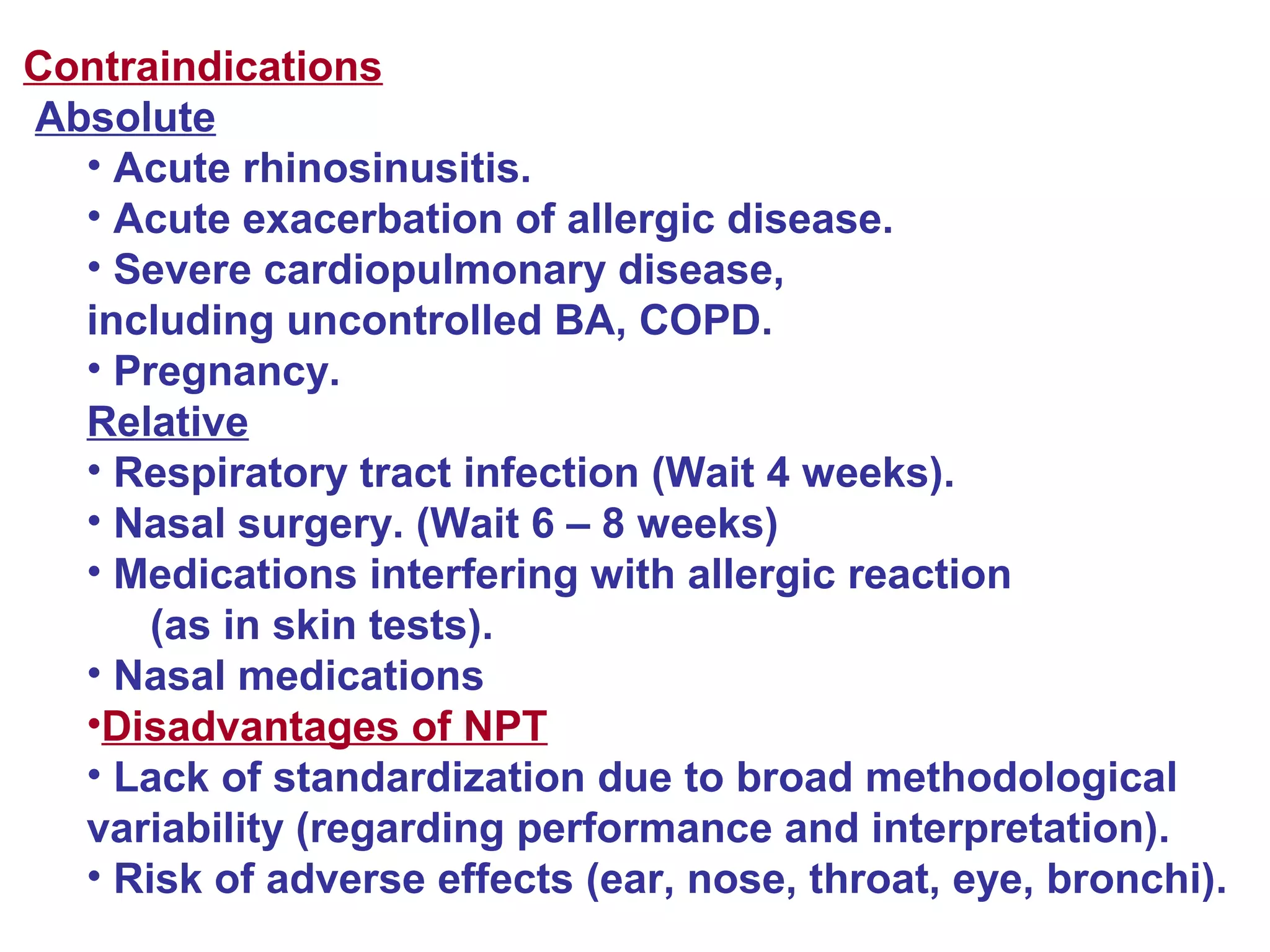 Contraindications
Absolute
• Acute rhinosinusitis.
• Acute exacerbation of allergic disease.
• Severe cardiopulmonary disease,
including uncontrolled BA, COPD.
• Pregnancy.
Relative
• Respiratory tract infection (Wait 4 weeks).
• Nasal surgery. (Wait 6 – 8 weeks)
• Medications interfering with allergic reaction
(as in skin tests).
• Nasal medications
•Disadvantages of NPT
• Lack of standardization due to broad methodological
variability (regarding performance and interpretation).
• Risk of adverse effects (ear, nose, throat, eye, bronchi).
 