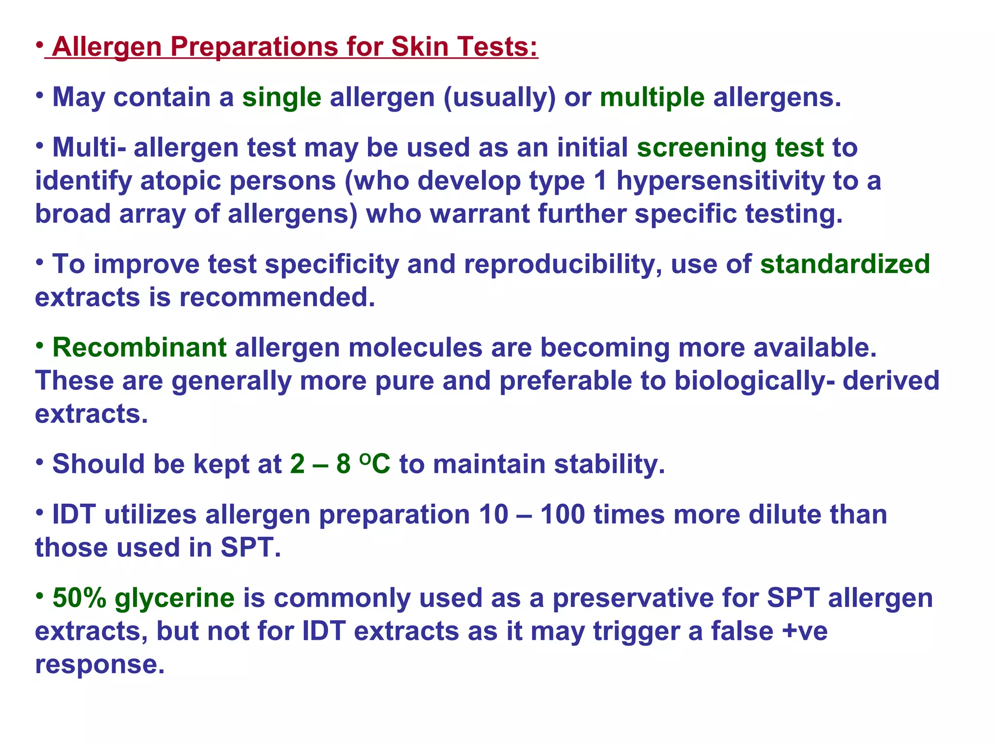 • Allergen Preparations for Skin Tests:
• May contain a single allergen (usually) or multiple allergens.
• Multi- allergen test may be used as an initial screening test to
identify atopic persons (who develop type 1 hypersensitivity to a
broad array of allergens) who warrant further specific testing.
• To improve test specificity and reproducibility, use of standardized
extracts is recommended.
• Recombinant allergen molecules are becoming more available.
These are generally more pure and preferable to biologically- derived
extracts.
• Should be kept at 2 – 8 O
C to maintain stability.
• IDT utilizes allergen preparation 10 – 100 times more dilute than
those used in SPT.
• 50% glycerine is commonly used as a preservative for SPT allergen
extracts, but not for IDT extracts as it may trigger a false +ve
response.
 