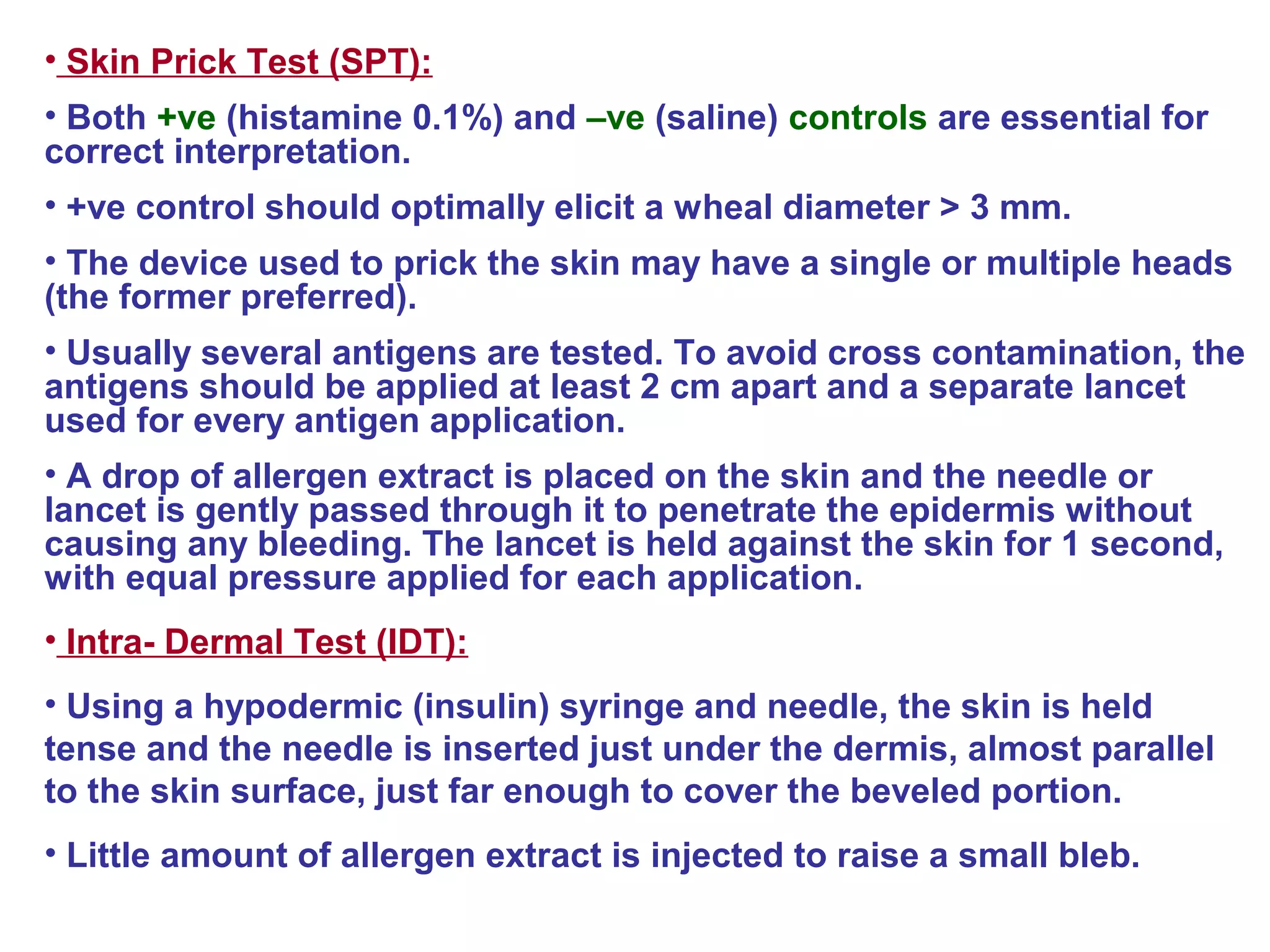• Skin Prick Test (SPT):
• Both +ve (histamine 0.1%) and –ve (saline) controls are essential for
correct interpretation.
• +ve control should optimally elicit a wheal diameter > 3 mm.
• The device used to prick the skin may have a single or multiple heads
(the former preferred).
• Usually several antigens are tested. To avoid cross contamination, the
antigens should be applied at least 2 cm apart and a separate lancet
used for every antigen application.
• A drop of allergen extract is placed on the skin and the needle or
lancet is gently passed through it to penetrate the epidermis without
causing any bleeding. The lancet is held against the skin for 1 second,
with equal pressure applied for each application.
• Intra- Dermal Test (IDT):
• Using a hypodermic (insulin) syringe and needle, the skin is held
tense and the needle is inserted just under the dermis, almost parallel
to the skin surface, just far enough to cover the beveled portion.
• Little amount of allergen extract is injected to raise a small bleb.
 