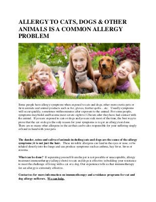 ALLERGY TO CATS, DOGS & OTHER
ANIMALS IS A COMMON ALLERGY
PROBLEM
Some people have allergy symptoms when exposed to cats and dogs, other more exotic pets or
farm animals and animal products such as fur, gloves, feather quilts…etc. Usually symptoms
will occur quickly, sometimes within minutes after exposure to the animal. For some people,
symptoms may build and become most severe eight to 12 hours after they have had contact with
the animal. If you are exposed to cats or dogs and you are sick most of the time, the best way to
prove that the cat or dog is the only reason for your symptoms is to get an allergy test done.
There are so many other allergens in the air that can be also responsible for your suffering singly
or hand in hand with your pets.
The dander, urine and saliva of animals including cats and dogs are the cause of the allergy
symptoms; it is not just the hair. These invisible allergens can land in the eyes or nose, or be
inhaled directly into the lungs and can produce symptoms such as asthma, hay fever, hives or
eczema.
What can be done? If separating yourself from the pet is not possible or unacceptable, allergy
treatment immunotherapy (allergy shots) to cats and dogs is effective in building your resistance
to meet the challenge of living with a cat or a dog. Our experience tells us that immunotherapy
for cat allergy is extremely effective.
Contact us for more information on immunotherapy and avoidance programs for cat and
dog allergy sufferers. We can help.
 