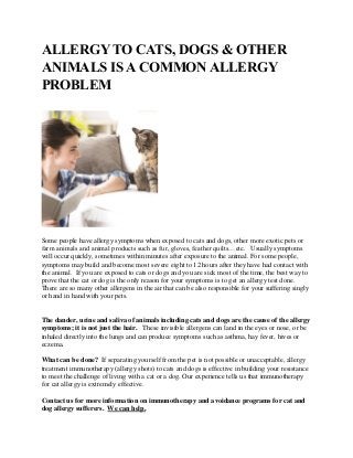 ALLERGY TO CATS, DOGS & OTHER
ANIMALS IS A COMMON ALLERGY
PROBLEM
Some people have allergy symptoms when exposed to cats and dogs, other more exotic pets or
farm animals and animal products such as fur, gloves, feather quilts…etc. Usually symptoms
will occur quickly, sometimes within minutes after exposure to the animal. For some people,
symptoms may build and become most severe eight to 12 hours after they have had contact with
the animal. If you are exposed to cats or dogs and you are sick most of the time, the best way to
prove that the cat or dog is the only reason for your symptoms is to get an allergy test done.
There are so many other allergens in the air that can be also responsible for your suffering singly
or hand in hand with your pets.
The dander, urine and saliva of animals including cats and dogs are the cause of the allergy
symptoms; it is not just the hair. These invisible allergens can land in the eyes or nose, or be
inhaled directly into the lungs and can produce symptoms such as asthma, hay fever, hives or
eczema.
What can be done? If separating yourself from the pet is not possible or unacceptable, allergy
treatment immunotherapy (allergy shots) to cats and dogs is effective in building your resistance
to meet the challenge of living with a cat or a dog. Our experience tells us that immunotherapy
for cat allergy is extremely effective.
Contact us for more information on immunotherapy and avoidance programs for cat and
dog allergy sufferers. We can help.
 