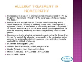  Homoeopathy is a system of alternative medicines discovered in 1796 by
Dr. Samuel Hahnemann which treats the patient as a whole and not just
the disease.
 Homoeopathy is an effective and scientific system of healing which
assists the natural tendency of the body to heal itself. It recognizes all
symptoms of the ill as expressions of disharmony and treats the patient
as a whole. Homoeopathy is both science and art providing medicines to
cure the disease by awakening and stimulating the body’s own curable
powers.
 Homoeopathy is a long lasting, permanent cure, treating the disease from
its root for most of the ailments. Homoeopathy is the most opted option
amongst the system of medicine in upcoming times and it is universally
applicable to all kinds of diseases
 Dr. Thind’s Homoeopathic Clinic
 Address: Sheran Wala Gate, Patiala, Punjab-147001
 Monday-Saturday: 10am-02pm and 4pm-8pm
 Phone: 7528003800 , 0175-2201885 , 0175-2217885
 Fax: +91-175-2304696
 