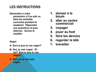LES INSTRUCTIONS
Demandez à votre
partenaire s’il ou elle va
faire les activités
suivantes pendant le
weekend. Répondez
aux questions et puis
alternez. Suivez le
modèle:
Nager
A: Est-ce que tu vas nager?
B: Oui, je vais nager. Et
toi? Est-ce que tu vas
nager?
A: Non, je ne vais pas
nager.
1. danser à la
boum
2. aller au centre
commercial
3. voyager
4. jouer au foot
5. faire les devoirs
6. regarder la télé
7. travailler