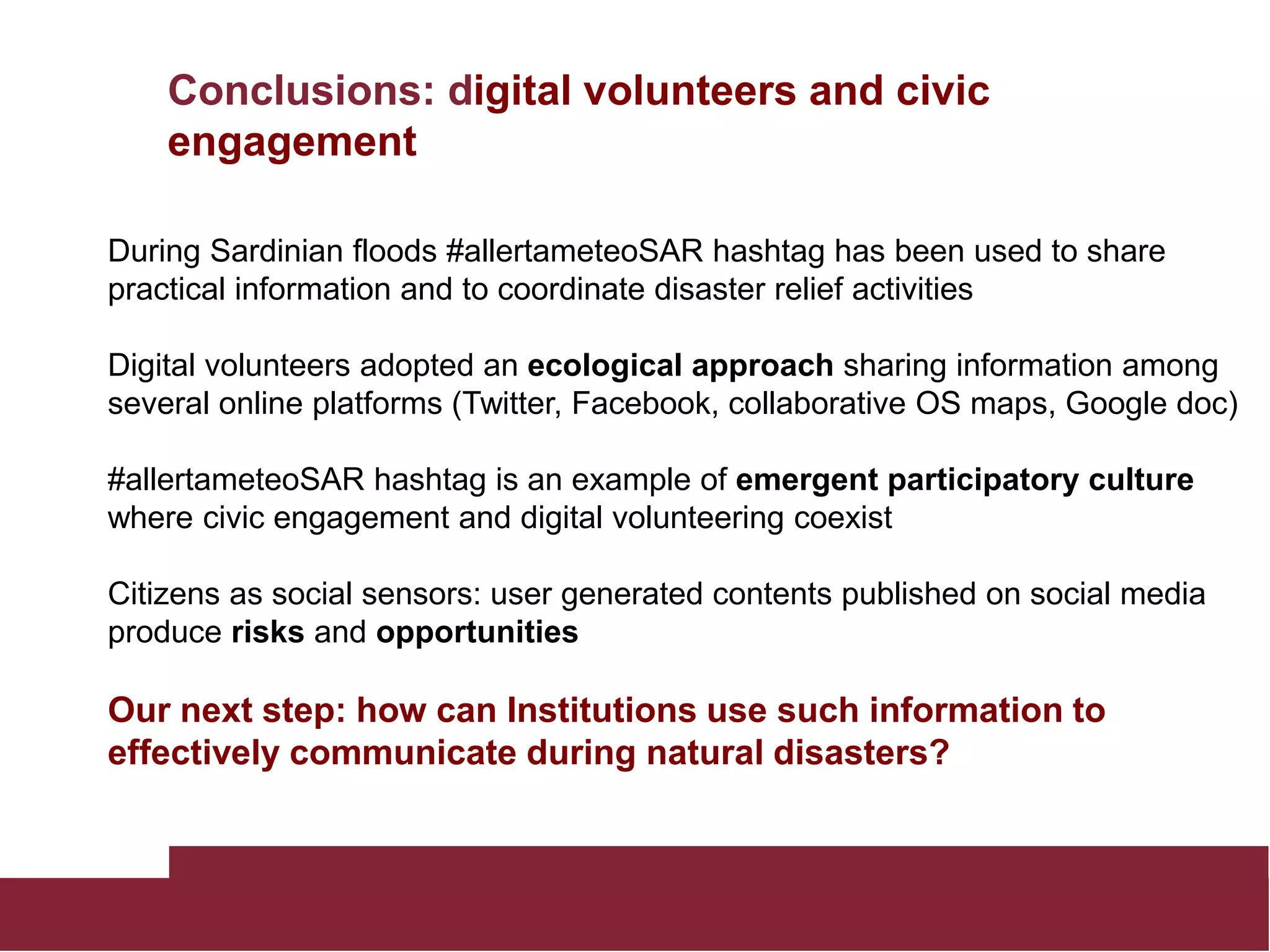 Conclusions: digital volunteers and civic
engagement
During Sardinian floods #allertameteoSAR hashtag has been used to share
practical information and to coordinate disaster relief activities
Digital volunteers adopted an ecological approach sharing information among
several online platforms (Twitter, Facebook, collaborative OS maps, Google doc)
#allertameteoSAR hashtag is an example of emergent participatory culture
where civic engagement and digital volunteering coexist
Citizens as social sensors: user generated contents published on social media
produce risks and opportunities
Our next step: how can Institutions use such information to
effectively communicate during natural disasters?
 