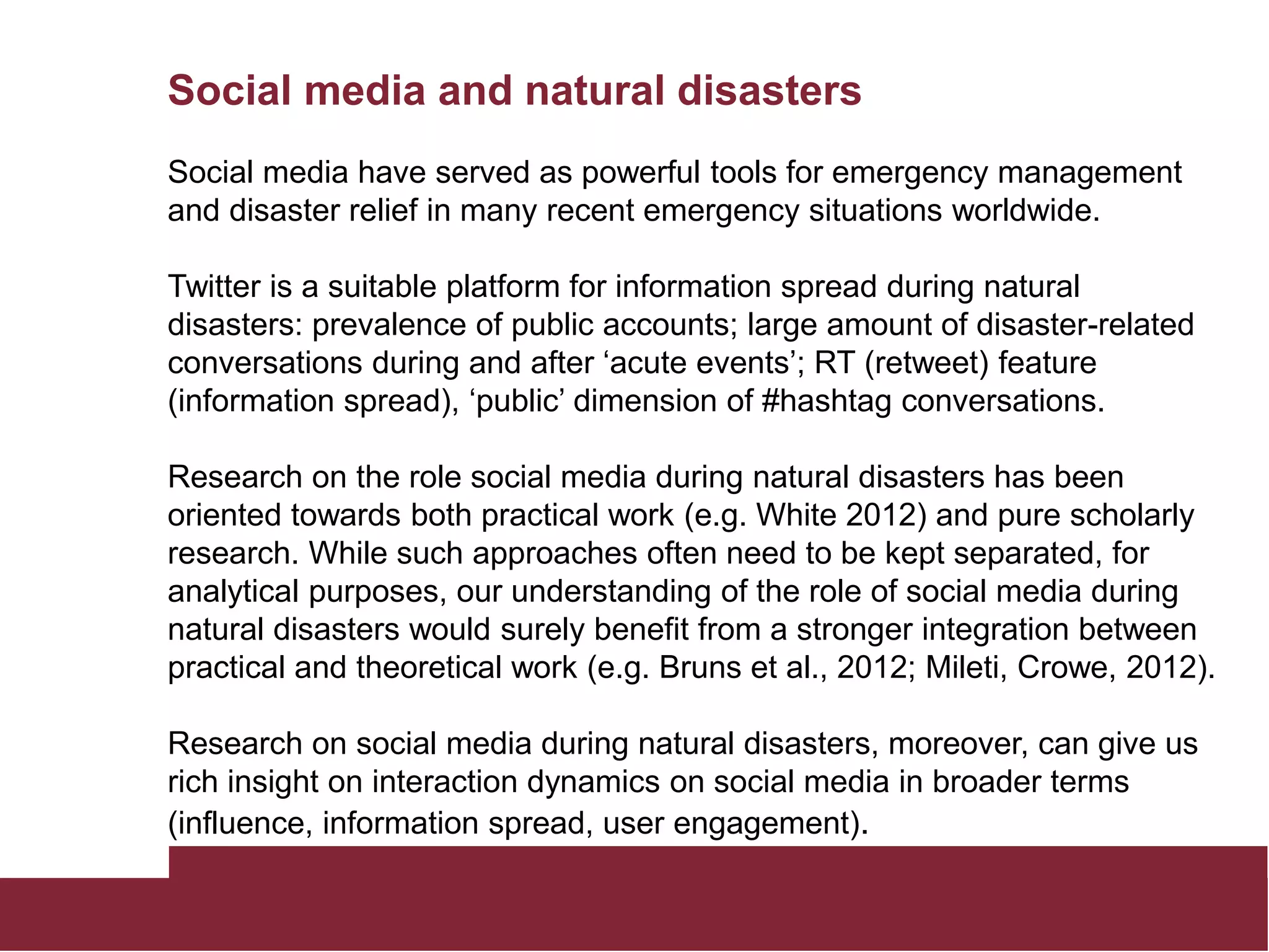 Social media and natural disasters
Social media have served as powerful tools for emergency management
and disaster relief in many recent emergency situations worldwide.
Twitter is a suitable platform for information spread during natural
disasters: prevalence of public accounts; large amount of disaster-related
conversations during and after ‘acute events’; RT (retweet) feature
(information spread), ‘public’ dimension of #hashtag conversations.
Research on the role social media during natural disasters has been
oriented towards both practical work (e.g. White 2012) and pure scholarly
research. While such approaches often need to be kept separated, for
analytical purposes, our understanding of the role of social media during
natural disasters would surely benefit from a stronger integration between
practical and theoretical work (e.g. Bruns et al., 2012; Mileti, Crowe, 2012).
Research on social media during natural disasters, moreover, can give us
rich insight on interaction dynamics on social media in broader terms
(influence, information spread, user engagement).
 