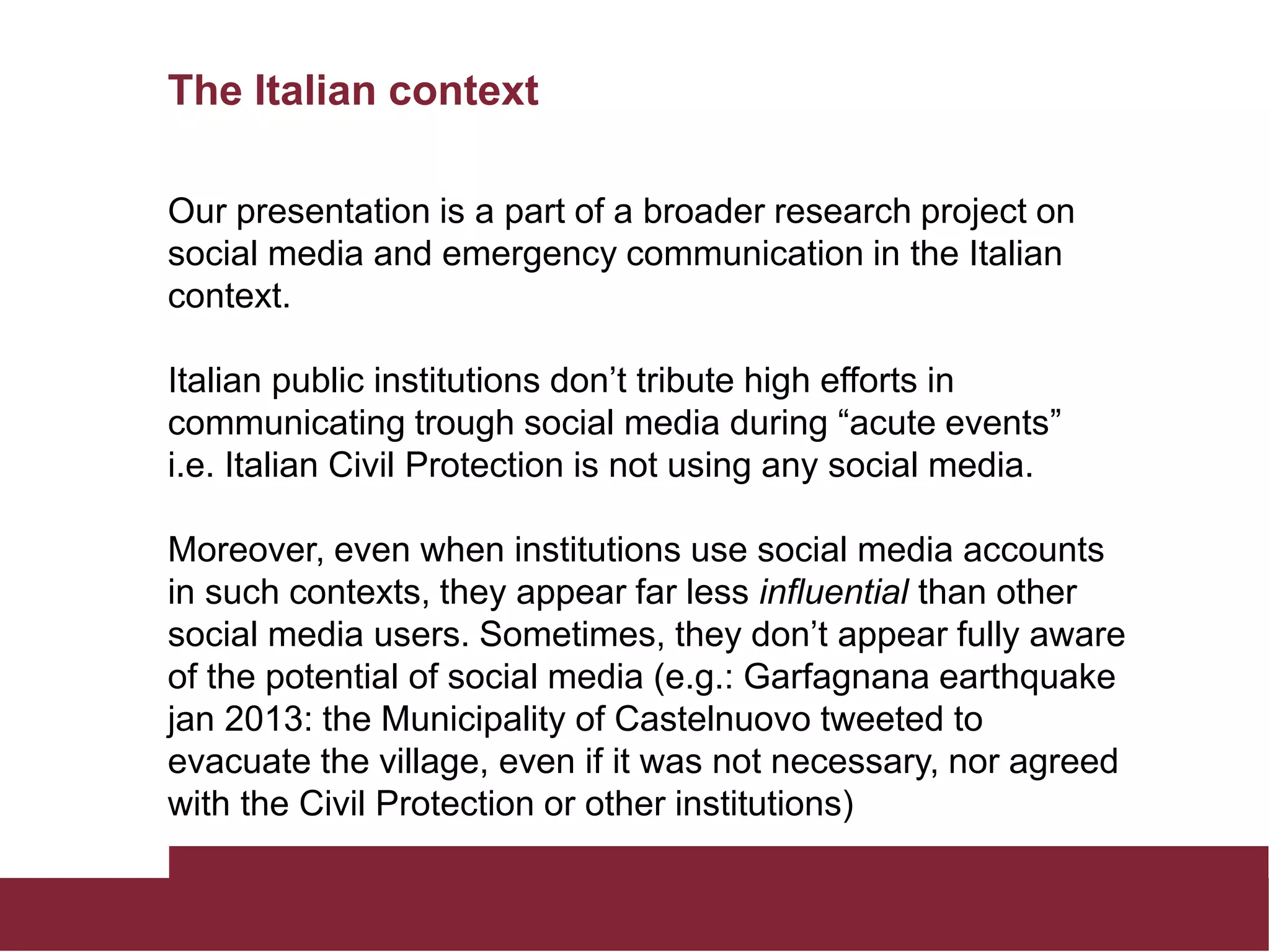 The Italian context
Our presentation is a part of a broader research project on
social media and emergency communication in the Italian
context.
Italian public institutions don’t tribute high efforts in
communicating trough social media during “acute events”
i.e. Italian Civil Protection is not using any social media.
Moreover, even when institutions use social media accounts
in such contexts, they appear far less influential than other
social media users. Sometimes, they don’t appear fully aware
of the potential of social media (e.g.: Garfagnana earthquake
jan 2013: the Municipality of Castelnuovo tweeted to
evacuate the village, even if it was not necessary, nor agreed
with the Civil Protection or other institutions)
 