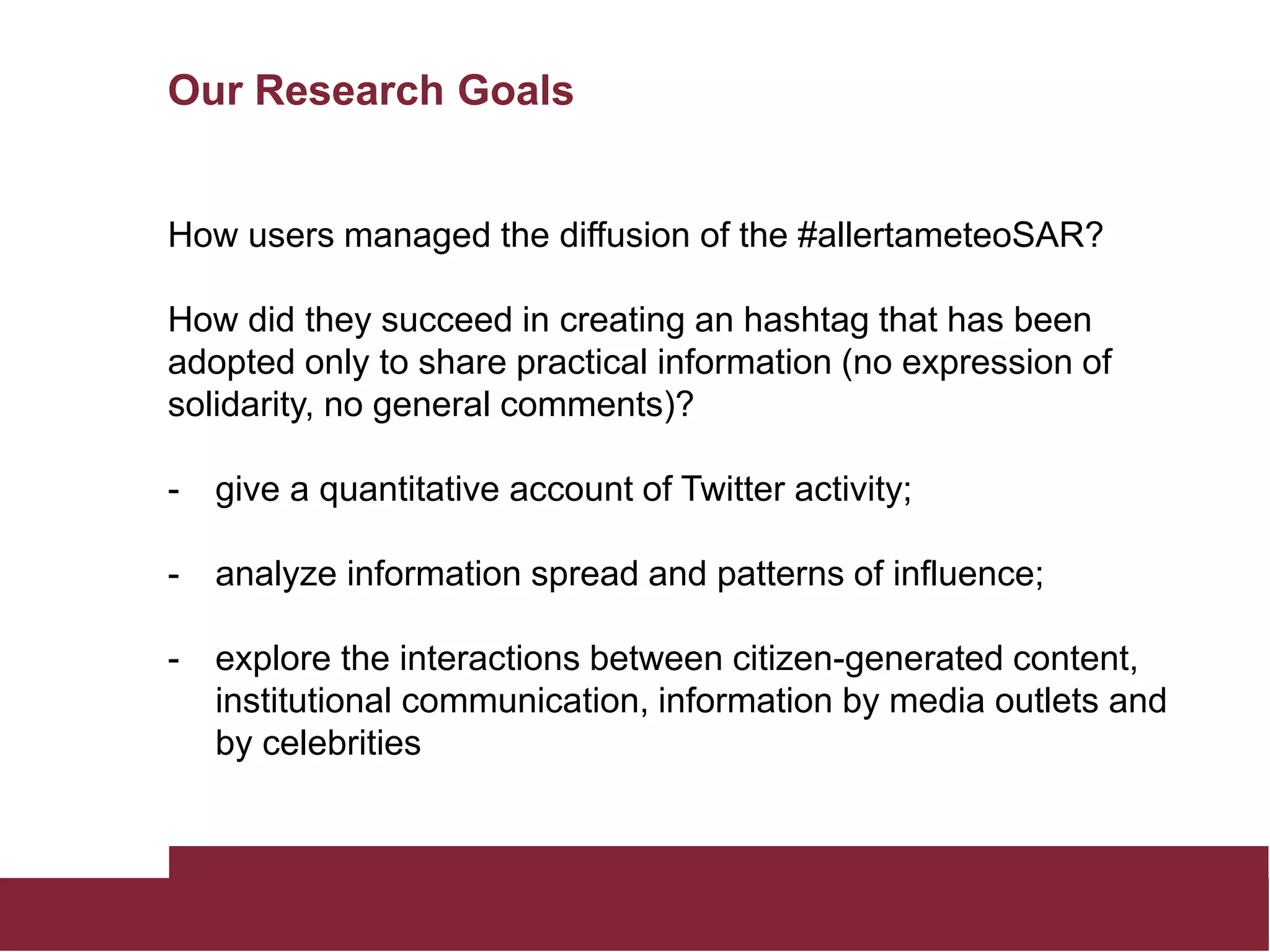 Our Research Goals
How users managed the diffusion of the #allertameteoSAR?
How did they succeed in creating an hashtag that has been
adopted only to share practical information (no expression of
solidarity, no general comments)?
- give a quantitative account of Twitter activity;
- analyze information spread and patterns of influence;
- explore the interactions between citizen-generated content,
institutional communication, information by media outlets and
by celebrities
 