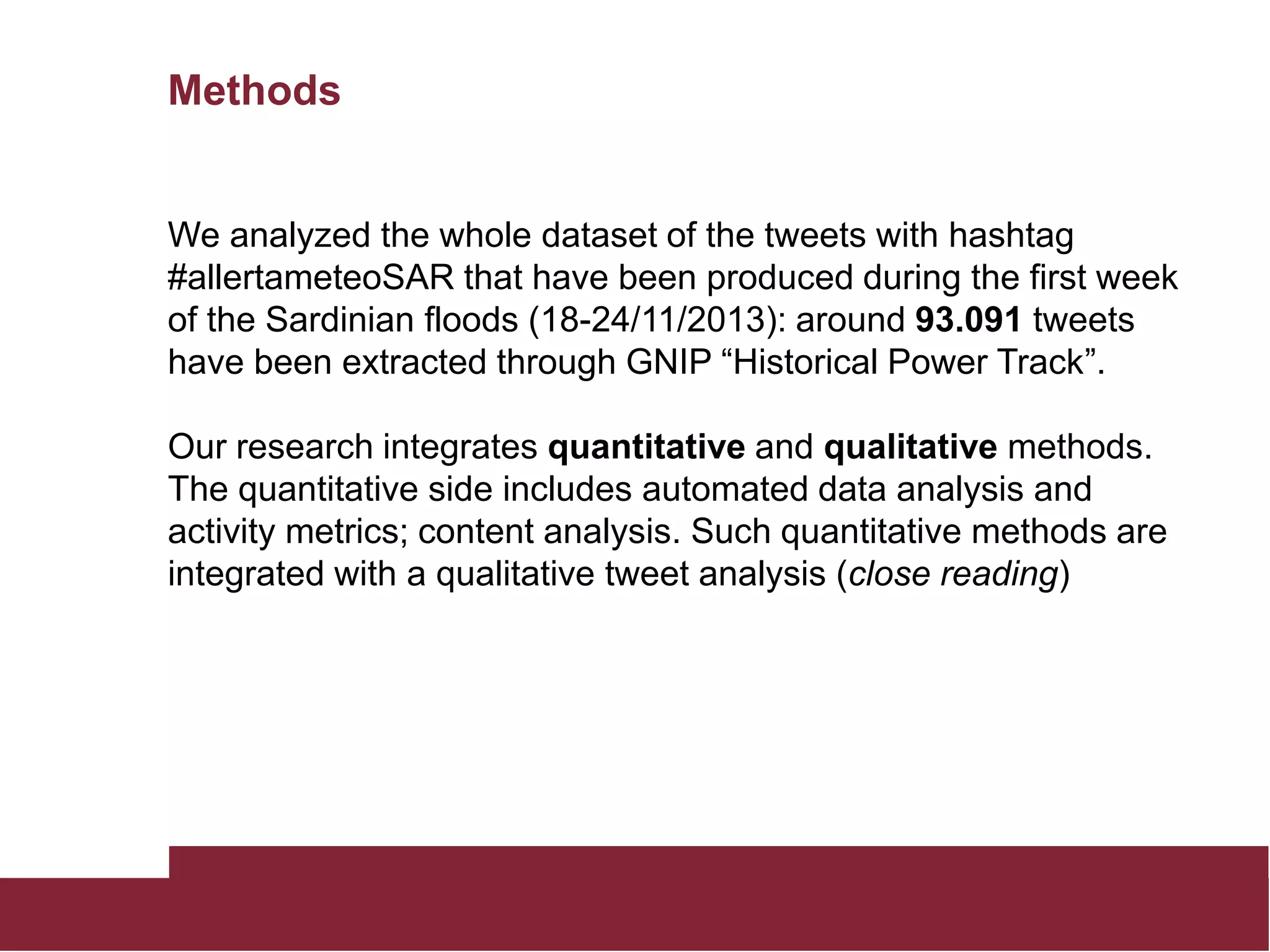 Methods
We analyzed the whole dataset of the tweets with hashtag
#allertameteoSAR that have been produced during the first week
of the Sardinian floods (18-24/11/2013): around 93.091 tweets
have been extracted through GNIP “Historical Power Track”.
Our research integrates quantitative and qualitative methods.
The quantitative side includes automated data analysis and
activity metrics; content analysis. Such quantitative methods are
integrated with a qualitative tweet analysis (close reading)
 