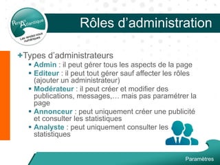 Rôles d’administration
+Types d’administrateurs
 Admin : il peut gérer tous les aspects de la page
 Editeur : il peut tout gérer sauf affecter les rôles
(ajouter un administrateur)
 Modérateur : il peut créer et modifier des
publications, messages,… mais pas paramétrer la
page
 Annonceur : peut uniquement créer une publicité
et consulter les statistiques
 Analyste : peut uniquement consulter les
statistiques
Paramètres
 