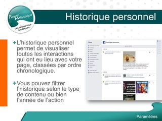 Historique personnel
+L’historique personnel
permet de visualiser
toutes les interactions
qui ont eu lieu avec votre
page, classées par ordre
chronologique.
+Vous pouvez filtrer
l’historique selon le type
de contenu ou bien
l’année de l’action
Paramètres
 