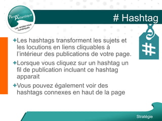 # Hashtag
+Les hashtags transforment les sujets et
les locutions en liens cliquables à
l’intérieur des publications de votre page.
+Lorsque vous cliquez sur un hashtag un
fil de publication incluant ce hashtag
apparait
+Vous pouvez également voir des
hashtags connexes en haut de la page
Stratégie
 