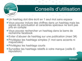 Conseils d’utilisation
+Un hashtag doit être écrit en 1 seul mot sans espace
+Vous pouvez inclure des chiffres dans un hashtag mais les
signes de ponctuation et caractères spéciaux ne sont pas
pris en compte
+Vous pouvez rechercher un hashtag dans la barre de
recherche facebook
+Eviter d’abuser de hashtag sur une publication (maxi 3#)
+Privilégiez les hashtags simples (1 mot sans accents ni
majuscules)
+Privilégiez les hashtags courts
+Surveillez les hashtags relatifs à votre marque (veille E-
réputation)
Stratégie
 