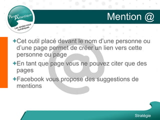 Mention @
Stratégie
+Cet outil placé devant le nom d’une personne ou
d’une page permet de créer un lien vers cette
personne ou page
+En tant que page vous ne pouvez citer que des
pages
+Facebook vous propose des suggestions de
mentions
 