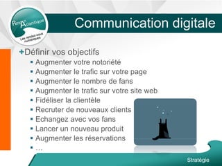 Communication digitale
+Définir vos objectifs
 Augmenter votre notoriété
 Augmenter le trafic sur votre page
 Augmenter le nombre de fans
 Augmenter le trafic sur votre site web
 Fidéliser la clientèle
 Recruter de nouveaux clients
 Echangez avec vos fans
 Lancer un nouveau produit
 Augmenter les réservations
 …
Stratégie
 