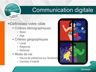 +Définissez votre cible
 Critères démographiques
• Sexe
• Age
 Critères géographiques
• Local
• Régional
• National
 Mode de vie
• Heure de présence sur facebook
• Centres d’intérêt
Stratégie
Communication digitale
 