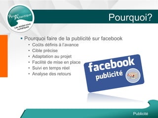 Pourquoi?
 Pourquoi faire de la publicité sur facebook
• Coûts définis à l’avance
• Cible précise
• Adaptation au projet
• Facilité de mise en place
• Suivi en temps réel
• Analyse des retours
Publicité
 