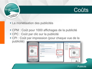 Coûts
 La monétisation des publicités
 CPM : Coût pour 1000 affichages de la publicité
 CPC : Coût par clic sur la publicité
 CPI : Coût par impression (pour chaque vue de la
publicité)
Publicité
 