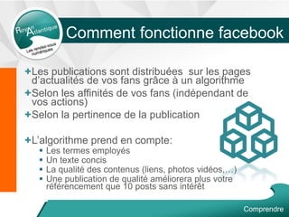 Comment fonctionne facebook
+Les publications sont distribuées sur les pages
d’actualités de vos fans grâce à un algorithme
+Selon les affinités de vos fans (indépendant de
vos actions)
+Selon la pertinence de la publication
+L’algorithme prend en compte:
 Les termes employés
 Un texte concis
 La qualité des contenus (liens, photos vidéos,…)
 Une publication de qualité améliorera plus votre
référencement que 10 posts sans intérêt
Comprendre
 