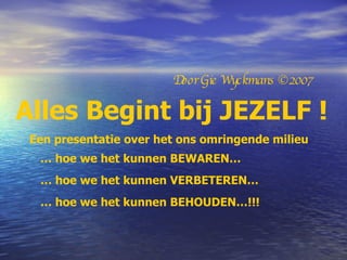 Alles Begint bij JEZELF ! Een presentatie over het ons omringende milieu Door Gie Wyckmans ©2007 …  hoe we het kunnen BEWAREN… …  hoe we het kunnen VERBETEREN… …  hoe we het kunnen BEHOUDEN…!!! 