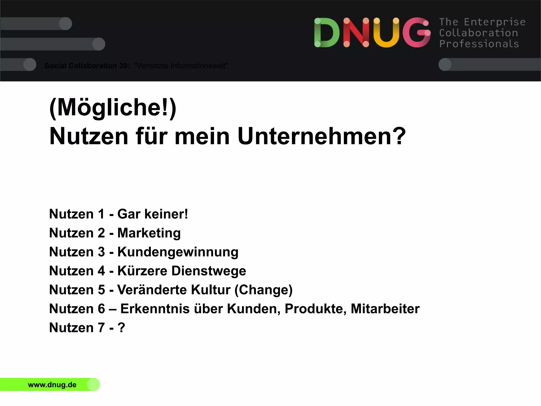 Social Collaboration 39: "Vernetzte Informationswelt"

(Mögliche!)
Nutzen für mein Unternehmen?
Nutzen 1 - Gar keiner!
Nutzen 2 - Marketing
Nutzen 3 - Kundengewinnung
Nutzen 4 - Kürzere Dienstwege
Nutzen 5 - Veränderte Kultur (Change)
Nutzen 6 – Erkenntnis über Kunden, Produkte, Mitarbeiter
Nutzen 7 - ?

www.dnug.de

 