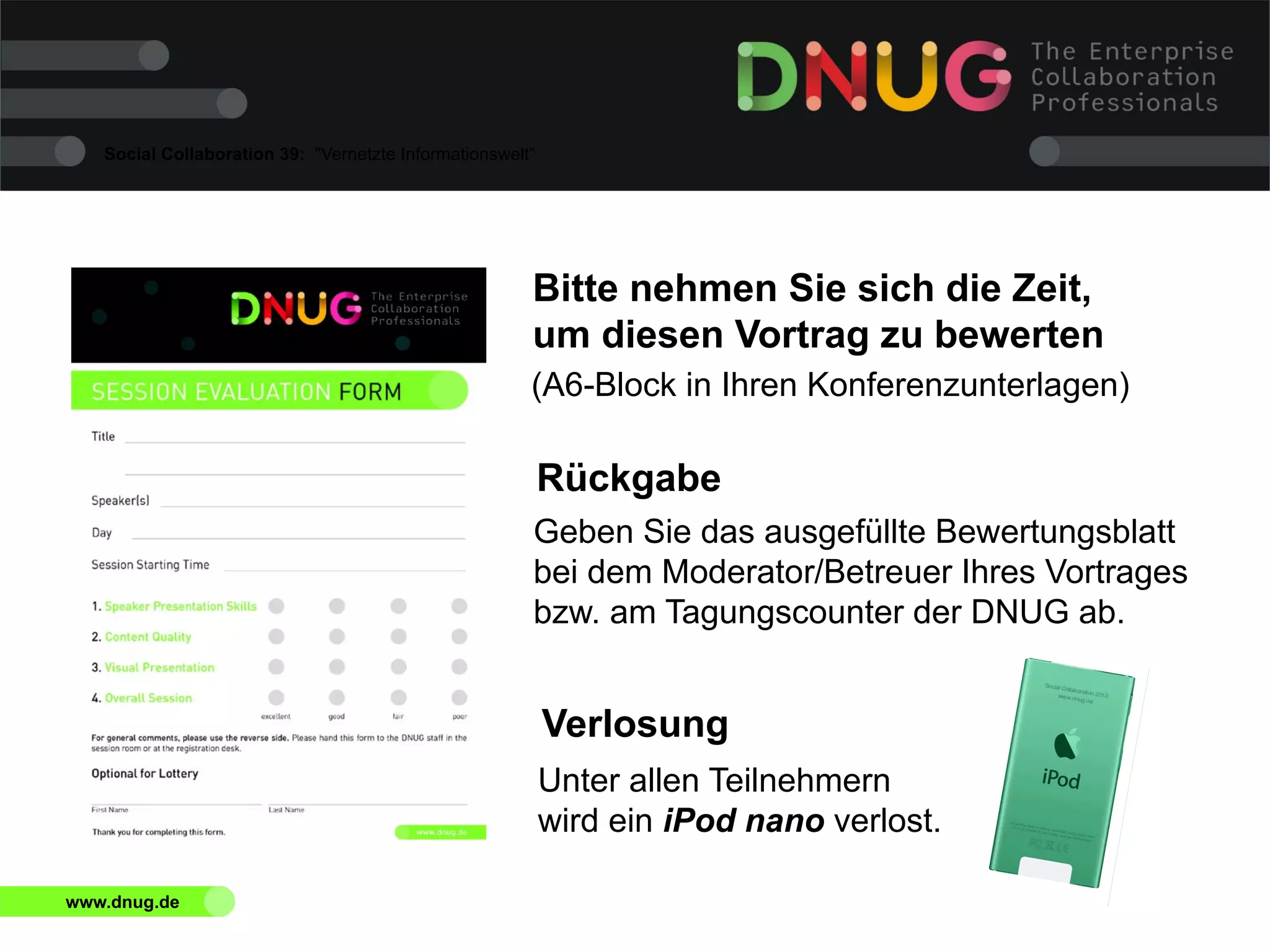 Social Collaboration 39: "Vernetzte Informationswelt“

Bitte nehmen Sie sich die Zeit,
um diesen Vortrag zu bewerten
(A6-Block in Ihren Konferenzunterlagen)

Rückgabe
Geben Sie das ausgefüllte Bewertungsblatt
bei dem Moderator/Betreuer Ihres Vortrages
bzw. am Tagungscounter der DNUG ab.

Verlosung
Unter allen Teilnehmern
wird ein iPod nano verlost.
www.dnug.de

 