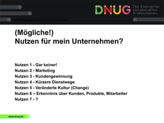 Social Collaboration 39: "Vernetzte Informationswelt"

(Mögliche!)
Nutzen für mein Unternehmen?
Nutzen 1 - Gar keiner!
Nutzen 2 - Marketing
Nutzen 3 - Kundengewinnung
Nutzen 4 - Kürzere Dienstwege
Nutzen 5 - Veränderte Kultur (Change)
Nutzen 6 – Erkenntnis über Kunden, Produkte, Mitarbeiter
Nutzen 7 - ?

www.dnug.de

 