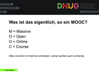 Social Collaboration 39: "Vernetzte Informationswelt"

Was ist das eigentlich, so ein MOOC?
M = Massive
O = Open
O = Online
C = Course
Alles ist schon im Internet vorhanden. Lerner werden auch Lehrende.

www.dnug.de

 