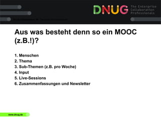 Social Collaboration 39: "Vernetzte Informationswelt"

Aus was besteht denn so ein MOOC
(z.B.!)?
1. Menschen
2. Thema
3. Sub-Themen (z.B. pro Woche)
4. Input
5. Live-Sessions
6. Zusammenfassungen und Newsletter

www.dnug.de

 